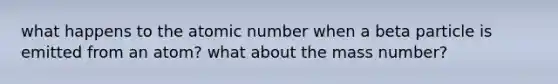 what happens to the atomic number when a beta particle is emitted from an atom? what about the mass number?