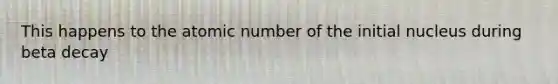 This happens to the atomic number of the initial nucleus during beta decay