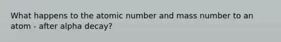 What happens to the atomic number and mass number to an atom - after alpha decay?