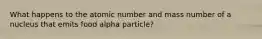 What happens to the atomic number and mass number of a nucleus that emits food alpha particle?