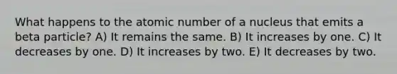 What happens to the atomic number of a nucleus that emits a beta particle? A) It remains the same. B) It increases by one. C) It decreases by one. D) It increases by two. E) It decreases by two.