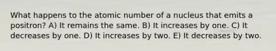 What happens to the atomic number of a nucleus that emits a positron? A) It remains the same. B) It increases by one. C) It decreases by one. D) It increases by two. E) It decreases by two.