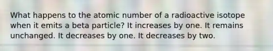 What happens to the atomic number of a radioactive isotope when it emits a beta particle? It increases by one. It remains unchanged. It decreases by one. It decreases by two.