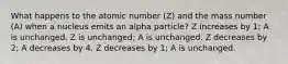 What happens to the atomic number (Z) and the mass number (A) when a nucleus emits an alpha particle? Z increases by 1; A is unchanged. Z is unchanged; A is unchanged. Z decreases by 2; A decreases by 4. Z decreases by 1; A is unchanged.