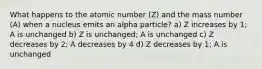 What happens to the atomic number (Z) and the mass number (A) when a nucleus emits an alpha particle? a) Z increases by 1; A is unchanged b) Z is unchanged; A is unchanged c) Z decreases by 2; A decreases by 4 d) Z decreases by 1; A is unchanged