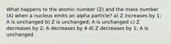 What happens to the atomic number (Z) and the mass number (A) when a nucleus emits an alpha particle? a) Z increases by 1; A is unchanged b) Z is unchanged; A is unchanged c) Z decreases by 2; A decreases by 4 d) Z decreases by 1; A is unchanged