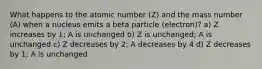 What happens to the atomic number (Z) and the mass number (A) when a nucleus emits a beta particle (electron)? a) Z increases by 1; A is unchanged b) Z is unchanged; A is unchanged c) Z decreases by 2; A decreases by 4 d) Z decreases by 1; A is unchanged