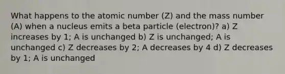 What happens to the atomic number (Z) and the mass number (A) when a nucleus emits a beta particle (electron)? a) Z increases by 1; A is unchanged b) Z is unchanged; A is unchanged c) Z decreases by 2; A decreases by 4 d) Z decreases by 1; A is unchanged