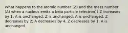 What happens to the atomic number (Z) and the mass number (A) when a nucleus emits a beta particle (electron)? Z increases by 1; A is unchanged. Z is unchanged; A is unchanged. Z decreases by 2; A decreases by 4. Z decreases by 1; A is unchanged.