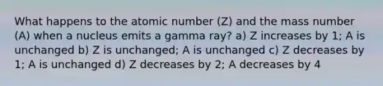 What happens to the atomic number (Z) and the mass number (A) when a nucleus emits a gamma ray? a) Z increases by 1; A is unchanged b) Z is unchanged; A is unchanged c) Z decreases by 1; A is unchanged d) Z decreases by 2; A decreases by 4