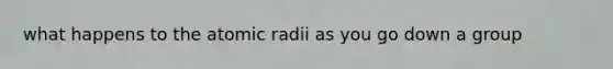 what happens to the atomic radii as you go down a group