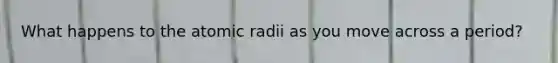 What happens to the atomic radii as you move across a period?