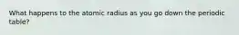 What happens to the atomic radius as you go down the periodic table?