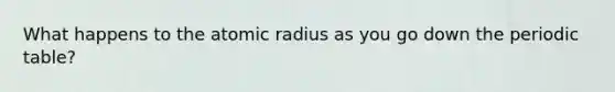 What happens to the atomic radius as you go down the periodic table?