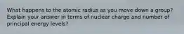 What happens to the atomic radius as you move down a group? Explain your answer in terms of nuclear charge and number of principal energy levels?