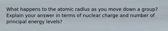 What happens to the atomic radius as you move down a group? Explain your answer in terms of nuclear charge and number of principal energy levels?