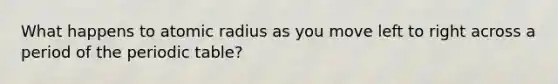 What happens to atomic radius as you move left to right across a period of the periodic table?