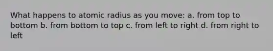 What happens to atomic radius as you move: a. from top to bottom b. from bottom to top c. from left to right d. from right to left