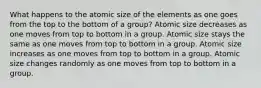 What happens to the atomic size of the elements as one goes from the top to the bottom of a group? Atomic size decreases as one moves from top to bottom in a group. Atomic size stays the same as one moves from top to bottom in a group. Atomic size increases as one moves from top to bottom in a group. Atomic size changes randomly as one moves from top to bottom in a group.