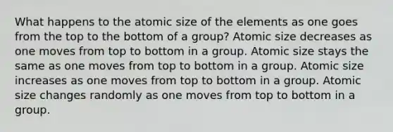 What happens to the atomic size of the elements as one goes from the top to the bottom of a group? Atomic size decreases as one moves from top to bottom in a group. Atomic size stays the same as one moves from top to bottom in a group. Atomic size increases as one moves from top to bottom in a group. Atomic size changes randomly as one moves from top to bottom in a group.