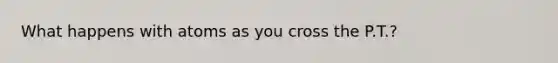What happens with atoms as you cross the P.T.?