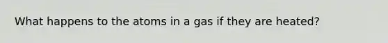 What happens to the atoms in a gas if they are heated?