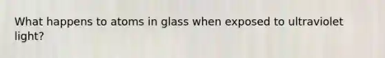 What happens to atoms in glass when exposed to ultraviolet light?