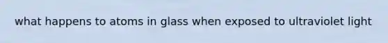 what happens to atoms in glass when exposed to ultraviolet light