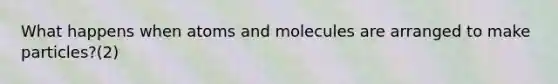 What happens when atoms and molecules are arranged to make particles?(2)