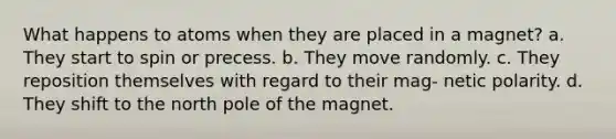 What happens to atoms when they are placed in a magnet? a. They start to spin or precess. b. They move randomly. c. They reposition themselves with regard to their mag- netic polarity. d. They shift to the north pole of the magnet.