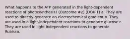 What happens to the ATP generated in the light-dependent reactions of photosynthesis? (Outcome #2) (DOK 1) a. They are used to directly generate an electrochemical gradient b. They are used in a light-independent reactions to generate glucose c. They are used in light independent reactions to generate Rubisco.