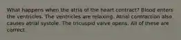 What happens when the atria of the heart contract? Blood enters the ventricles. The ventricles are relaxing. Atrial contraction also causes atrial systole. The tricuspid valve opens. All of these are correct.