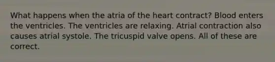 What happens when the atria of <a href='https://www.questionai.com/knowledge/kya8ocqc6o-the-heart' class='anchor-knowledge'>the heart</a> contract? Blood enters the ventricles. The ventricles are relaxing. Atrial contraction also causes atrial systole. The tricuspid valve opens. All of these are correct.