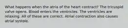 What happens when the atria of the heart contract? The tricuspid valve opens. Blood enters the ventricles. The ventricles are relaxing. All of these are correct. Atrial contraction also causes atrial systole.