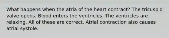 What happens when the atria of the heart contract? The tricuspid valve opens. Blood enters the ventricles. The ventricles are relaxing. All of these are correct. Atrial contraction also causes atrial systole.