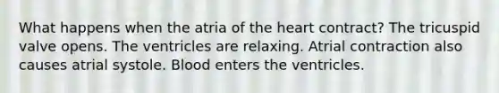 What happens when the atria of the heart contract? The tricuspid valve opens. The ventricles are relaxing. Atrial contraction also causes atrial systole. Blood enters the ventricles.