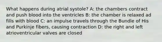 What happens during atrial systole? A: the chambers contract and push blood into the ventricles B: the chamber is relaxed ad fills with blood C: an impulse travels through the Bundle of His and Purkinje fibers, causing contraction D: the right and left atrioventricular valves are closed