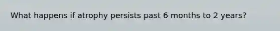 What happens if atrophy persists past 6 months to 2 years?