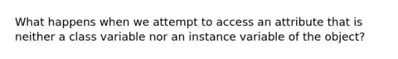 What happens when we attempt to access an attribute that is neither a class variable nor an instance variable of the object?