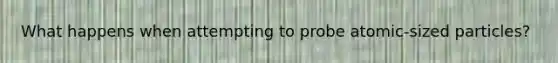 What happens when attempting to probe atomic-sized particles?