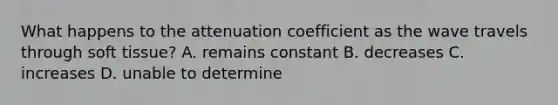 What happens to the attenuation coefficient as the wave travels through soft tissue? A. remains constant B. decreases C. increases D. unable to determine