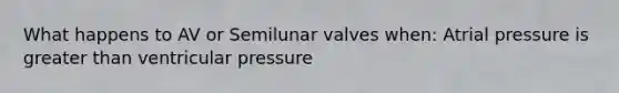 What happens to AV or Semilunar valves when: Atrial pressure is greater than ventricular pressure