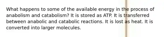 What happens to some of the available energy in the process of anabolism and catabolism? It is stored as ATP. It is transferred between anabolic and catabolic reactions. It is lost as heat. It is converted into larger molecules.