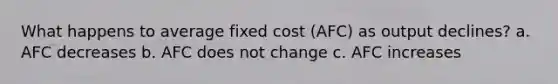 What happens to average fixed cost (AFC) as output declines? a. AFC decreases b. AFC does not change c. AFC increases