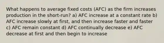 What happens to average fixed costs (AFC) as the firm increases production in the short-run? a) AFC increase at a constant rate b) AFC increase slowly at first, and then increase faster and faster c) AFC remain constant d) AFC continually decrease e) AFC decrease at first and then begin to increase