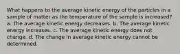 What happens to the average kinetic energy of the particles in a sample of matter as the temperature of the sample is increased? a. The average kinetic energy decreases. b. The average kinetic energy increases. c. The average kinetic energy does not change. d. The change in average kinetic energy cannot be determined.