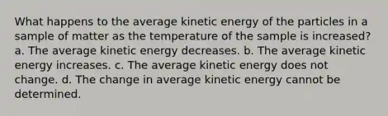 What happens to the average kinetic energy of the particles in a sample of matter as the temperature of the sample is increased? a. The average kinetic energy decreases. b. The average kinetic energy increases. c. The average kinetic energy does not change. d. The change in average kinetic energy cannot be determined.