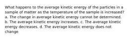 What happens to the average kinetic energy of the particles in a sample of matter as the temperature of the sample is increased? a. The change in average kinetic energy cannot be determined. b. The average kinetic energy increases. c. The average kinetic energy decreases. d. The average kinetic energy does not change