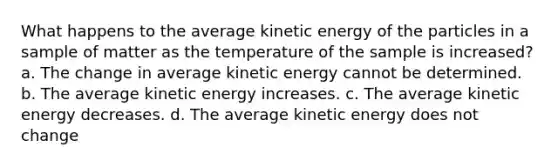 What happens to the average kinetic energy of the particles in a sample of matter as the temperature of the sample is increased? a. The change in average kinetic energy cannot be determined. b. The average kinetic energy increases. c. The average kinetic energy decreases. d. The average kinetic energy does not change