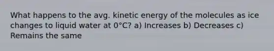 What happens to the avg. kinetic energy of the molecules as ice changes to liquid water at 0°C? a) Increases b) Decreases c) Remains the same